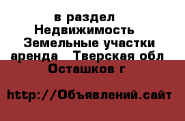  в раздел : Недвижимость » Земельные участки аренда . Тверская обл.,Осташков г.